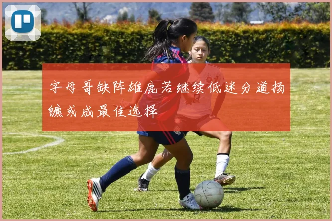 字母哥缺阵雄鹿若继续低迷分道扬镳或成最佳选择