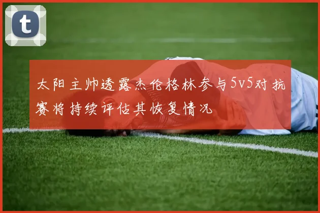 太阳主帅透露杰伦格林参与5v5对抗赛将持续评估其恢复情况