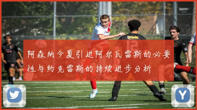 阿森纳今夏引进阿尔瓦雷斯的必要性与约克雷斯的持续进步分析