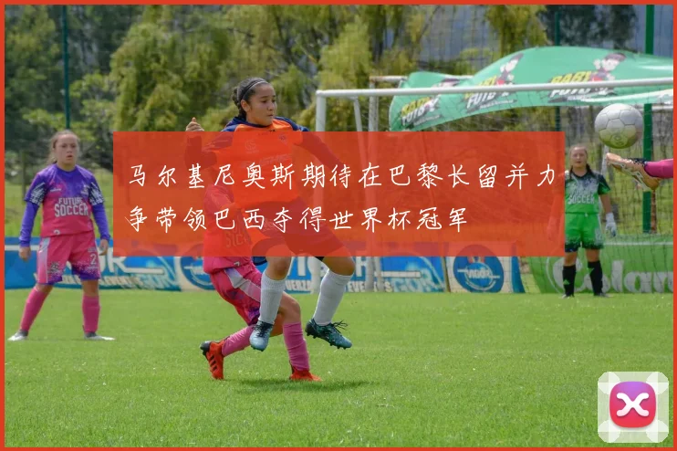 马尔基尼奥斯期待在巴黎长留并力争带领巴西夺得世界杯冠军