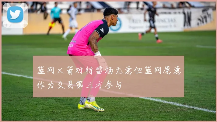 篮网火箭对特雷杨无意但篮网愿意作为交易第三方参与