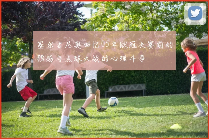 塞尔吉尼奥回忆05年欧冠决赛前的预感与点球大战的心理斗争