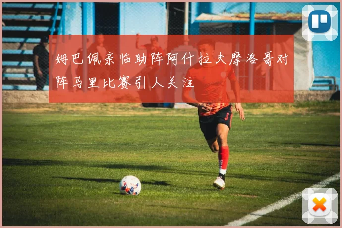 姆巴佩亲临助阵阿什拉夫摩洛哥对阵马里比赛引人关注
