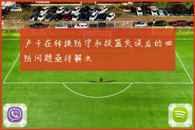 卢卡在转换防守和投篮失误后的回防问题亟待解决