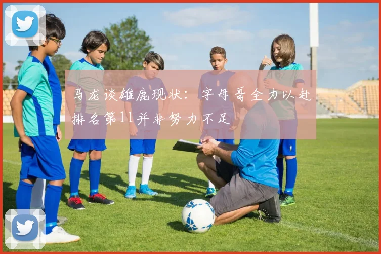 马龙谈雄鹿现状：字母哥全力以赴排名第11并非努力不足