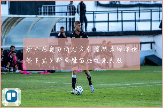 迪卡尼奥分析尤文引援潜力称即便签下克罗斯或魔笛也难免失败