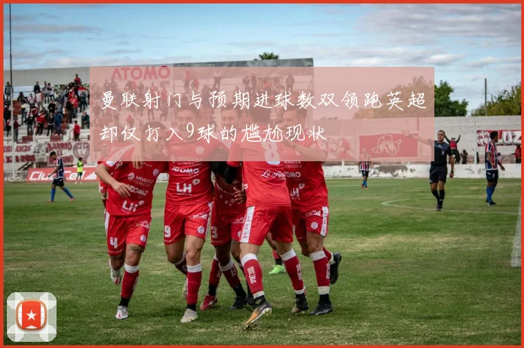 曼联射门与预期进球数双领跑英超却仅打入9球的尴尬现状