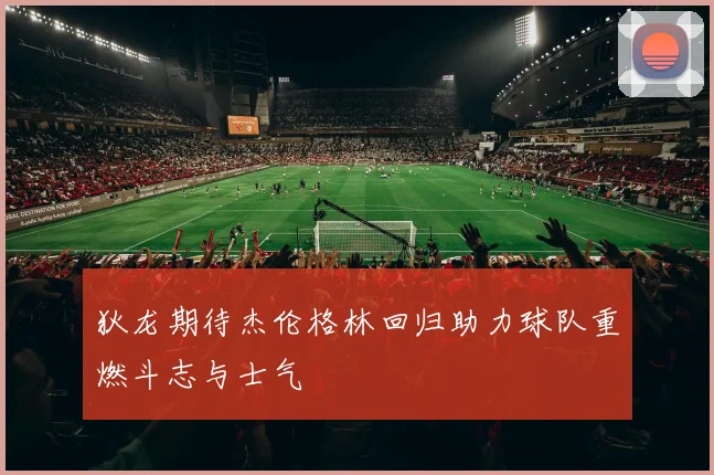 狄龙期待杰伦格林回归助力球队重燃斗志与士气