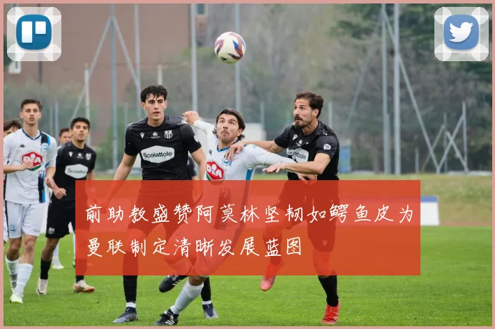 前助教盛赞阿莫林坚韧如鳄鱼皮为曼联制定清晰发展蓝图