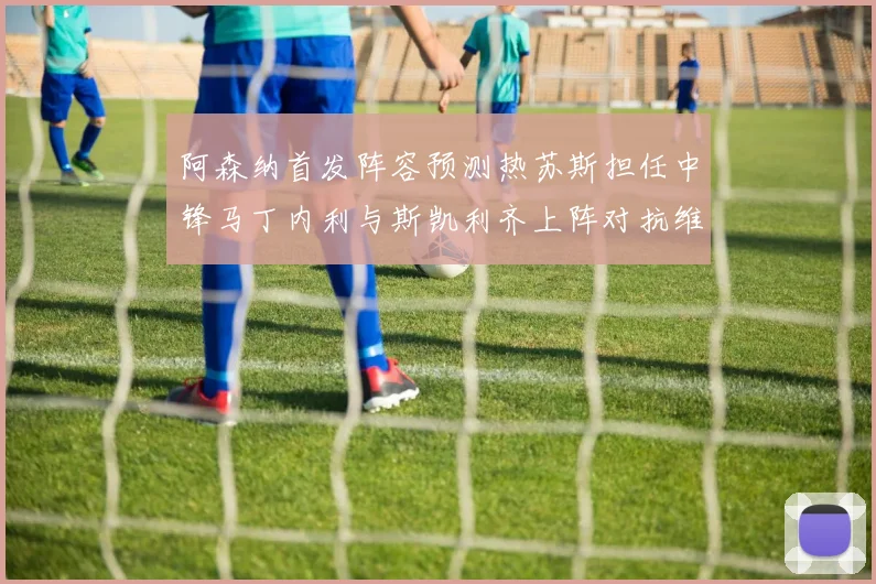 阿森纳首发阵容预测热苏斯担任中锋马丁内利与斯凯利齐上阵对抗维拉