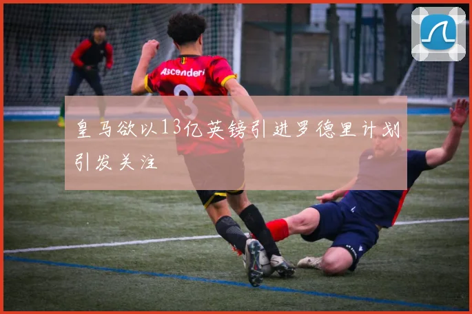 皇马欲以13亿英镑引进罗德里计划引发关注