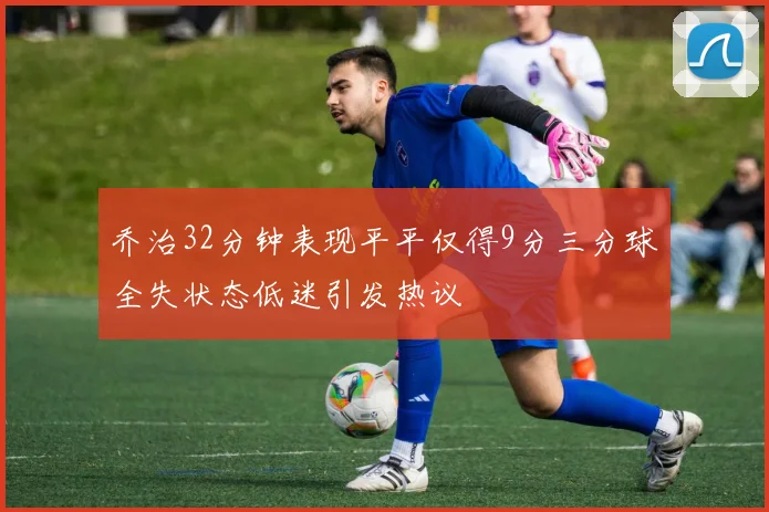 乔治32分钟表现平平仅得9分三分球全失状态低迷引发热议
