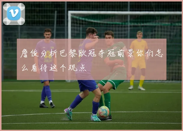 詹俊分析巴黎欧冠夺冠前景你们怎么看待这个观点