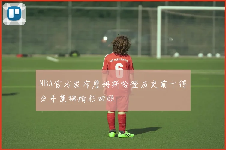 NBA官方发布詹姆斯哈登历史前十得分手集锦精彩回顾