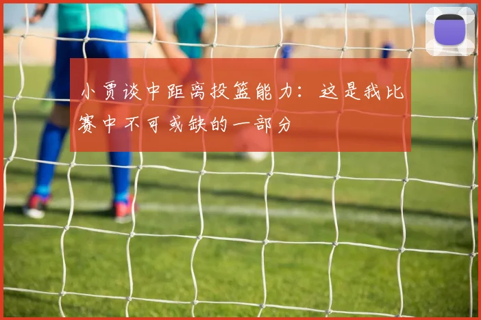 小贾谈中距离投篮能力：这是我比赛中不可或缺的一部分