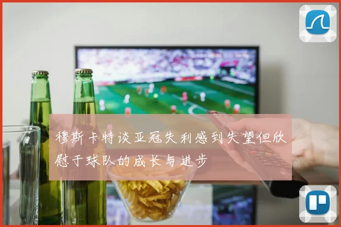 穆斯卡特谈亚冠失利感到失望但欣慰于球队的成长与进步