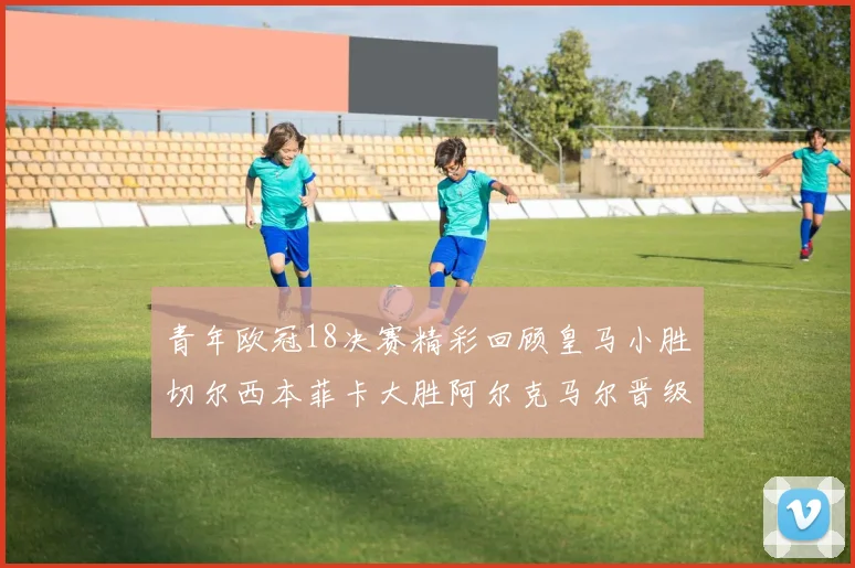 青年欧冠18决赛精彩回顾皇马小胜切尔西本菲卡大胜阿尔克马尔晋级