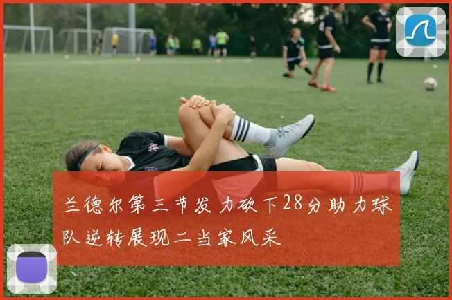 兰德尔第三节发力砍下28分助力球队逆转展现二当家风采