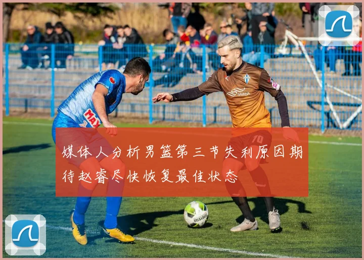 媒体人分析男篮第三节失利原因期待赵睿尽快恢复最佳状态
