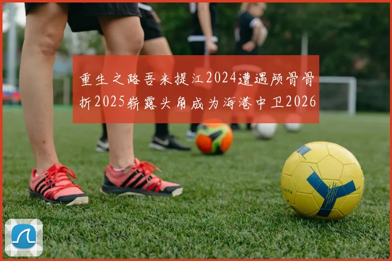 重生之路吾米提江2024遭遇颅骨骨折2025崭露头角成为海港中卫2026冲击U23冠军