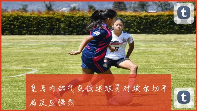 皇马内部气氛低迷球员对埃尔切平局反应强烈