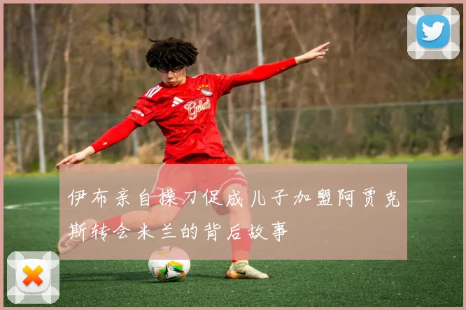 伊布亲自操刀促成儿子加盟阿贾克斯转会米兰的背后故事