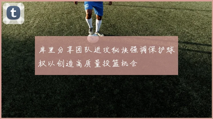 库里分享团队进攻秘诀强调保护球权以创造高质量投篮机会