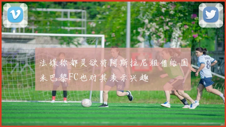 法媒称都灵欲将阿斯拉尼租借给国米巴黎FC也对其表示兴趣