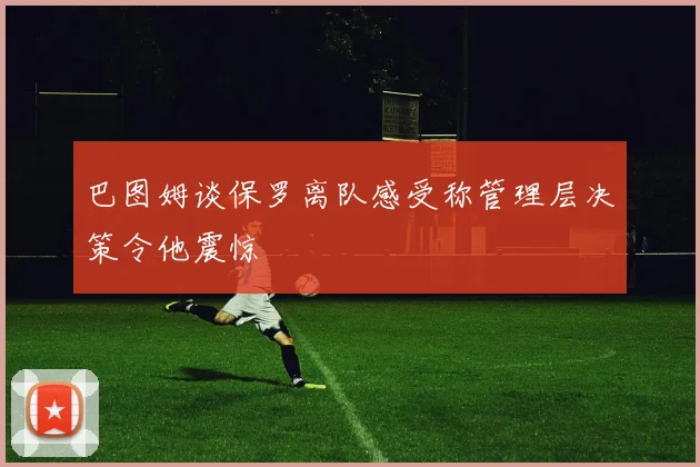 巴图姆谈保罗离队感受称管理层决策令他震惊