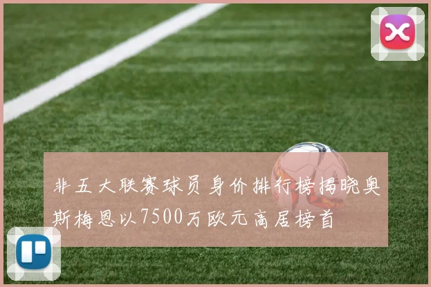非五大联赛球员身价排行榜揭晓奥斯梅恩以7500万欧元高居榜首