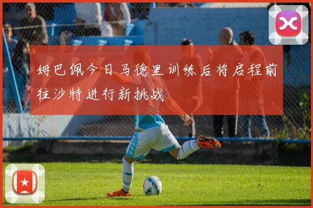 姆巴佩今日马德里训练后将启程前往沙特进行新挑战