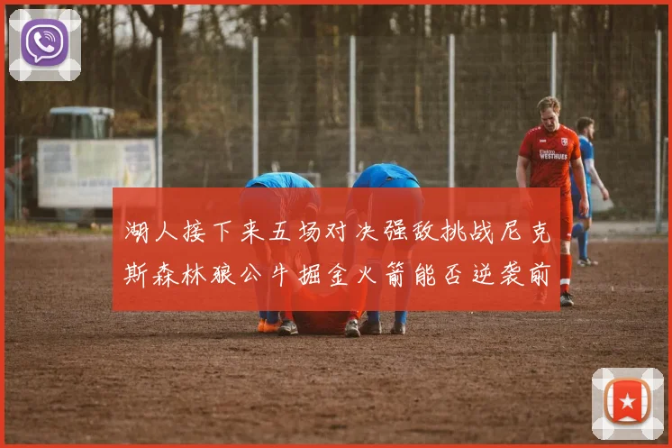 湖人接下来五场对决强敌挑战尼克斯森林狼公牛掘金火箭能否逆袭前五